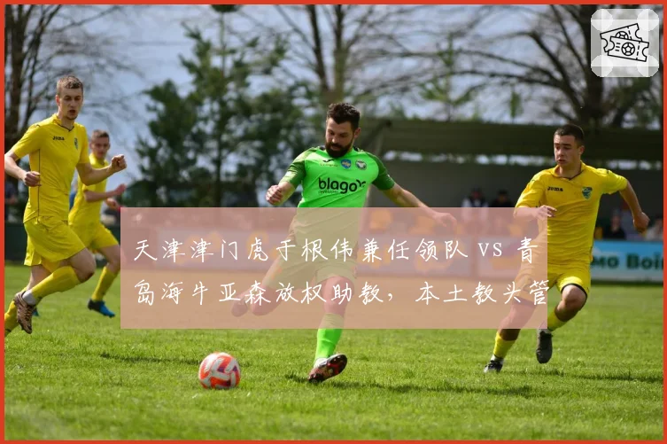 天津津门虎于根伟兼任领队 vs 青岛海牛亚森放权助教，本土教头管理权限差异