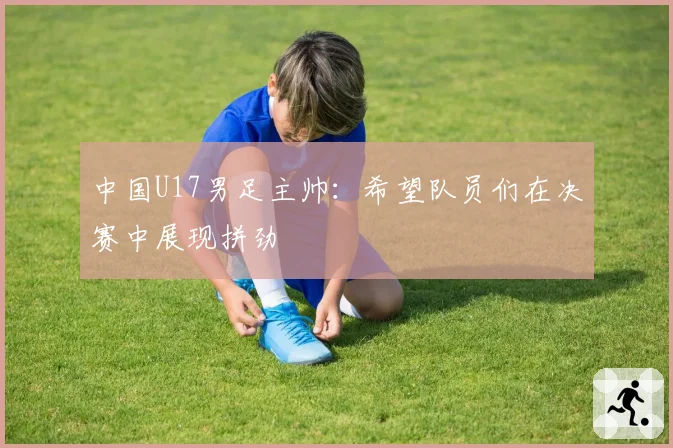 中国U17男足主帅：希望队员们在决赛中展现拼劲