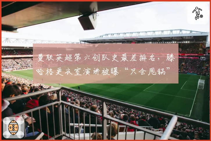 曼联英超第六创队史最差排名，滕哈格更衣室演讲被曝“只会甩锅”