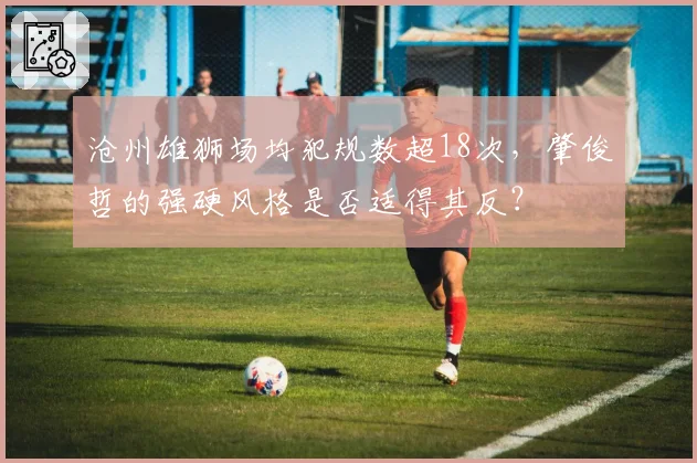 沧州雄狮场均犯规数超18次，肇俊哲的强硬风格是否适得其反？