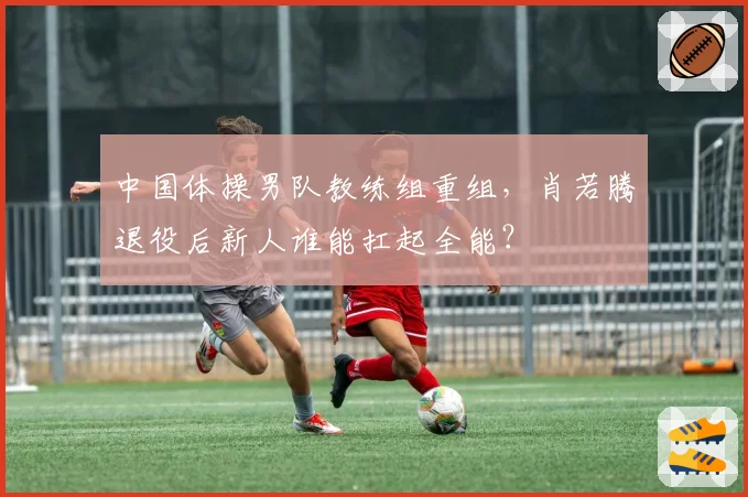 中国体操男队教练组重组，肖若腾退役后新人谁能扛起全能？