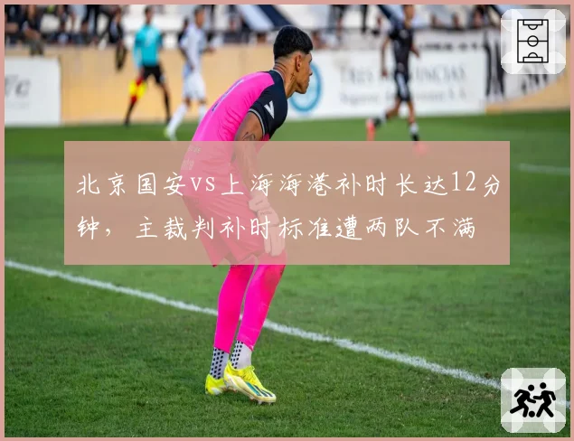北京国安vs上海海港补时长达12分钟，主裁判补时标准遭两队不满