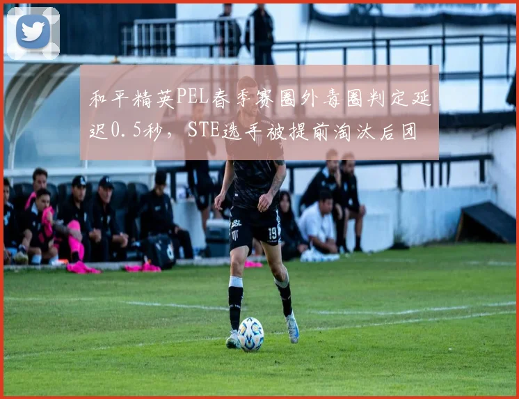 和平精英PEL春季赛圈外毒圈判定延迟0.5秒，STE选手被提前淘汰后团队申诉无效