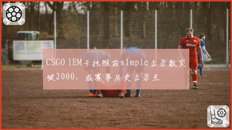 CSGO IEM卡托维兹s1mple击杀数突破2000，成赛事历史击杀王