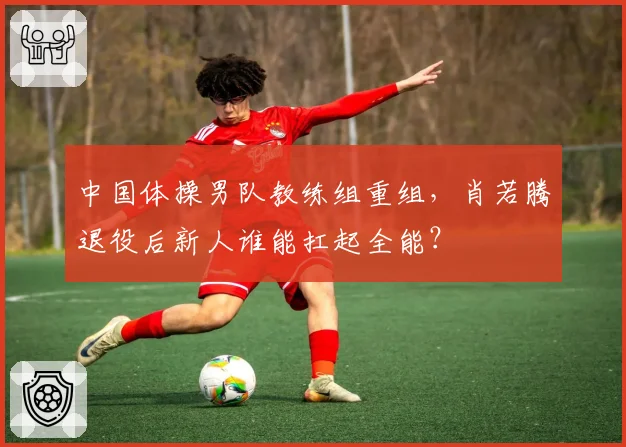中国体操男队教练组重组,肖若腾退役后新人谁能扛起全能?