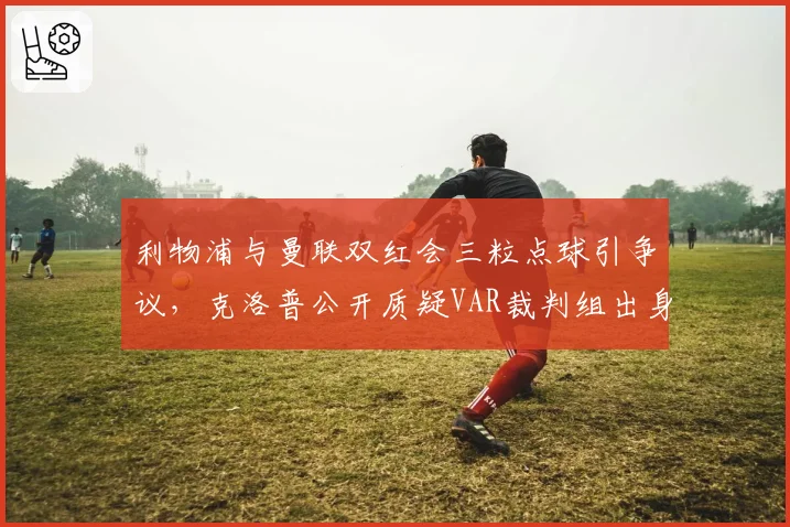 利物浦与曼联双红会三粒点球引争议，克洛普公开质疑VAR裁判组出身？
