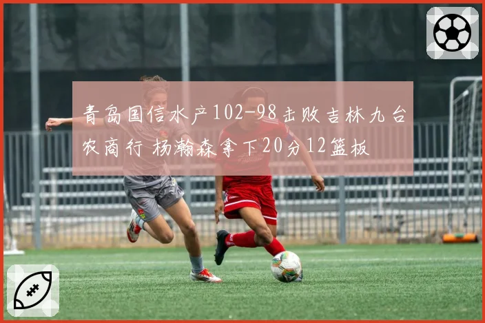 青岛国信水产102-98击败吉林九台农商行 杨瀚森拿下20分12篮板