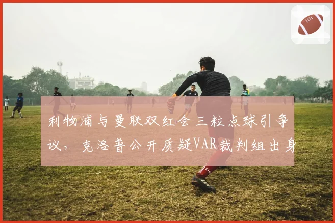 利物浦与曼联双红会三粒点球引争议，克洛普公开质疑VAR裁判组出身？
