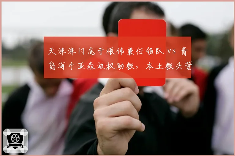 天津津门虎于根伟兼任领队 vs 青岛海牛亚森放权助教，本土教头管理权限差异