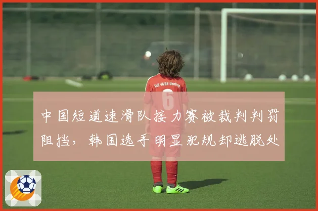 中国短道速滑队接力赛被裁判判罚阻挡，韩国选手明显犯规却逃脱处罚