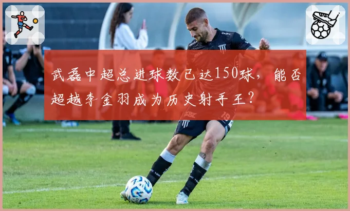 武磊中超总进球数已达150球，能否超越李金羽成为历史射手王？