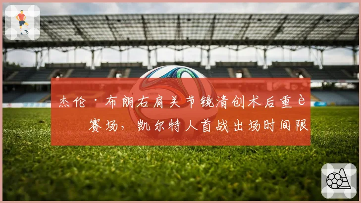 杰伦·布朗右肩关节镜清创术后重返赛场，凯尔特人首战出场时间限制20分钟
