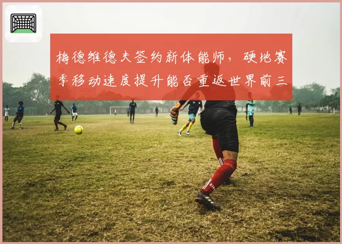 梅德维德夫签约新体能师，硬地赛季移动速度提升能否重返世界前三？
