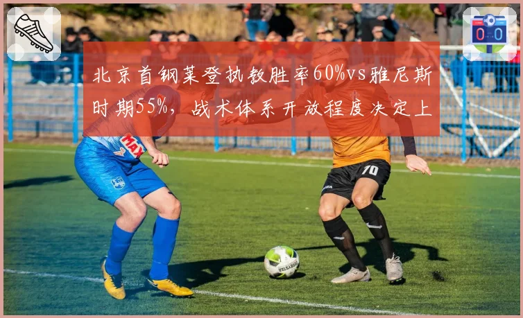 北京首钢莱登执教胜率60%vs雅尼斯时期55%,战术体系开放程度决定上限