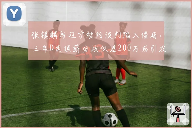 张镇麟与辽宁续约谈判陷入僵局,三年D类顶薪分歧仅差200万或引发多队报价潮
