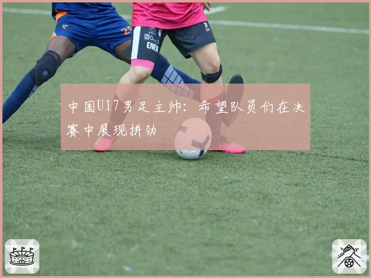 中国U17男足主帅：希望队员们在决赛中展现拼劲