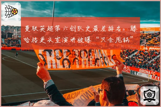 曼联英超第六创队史最差排名,滕哈格更衣室演讲被曝“只会甩锅”