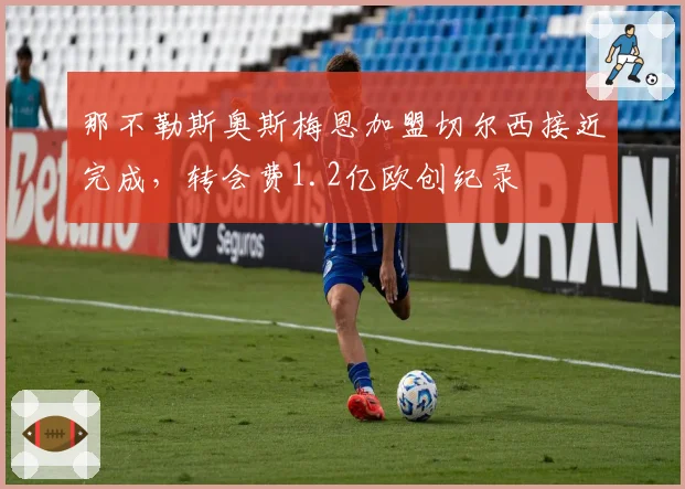 那不勒斯奥斯梅恩加盟切尔西接近完成，转会费1.2亿欧创纪录